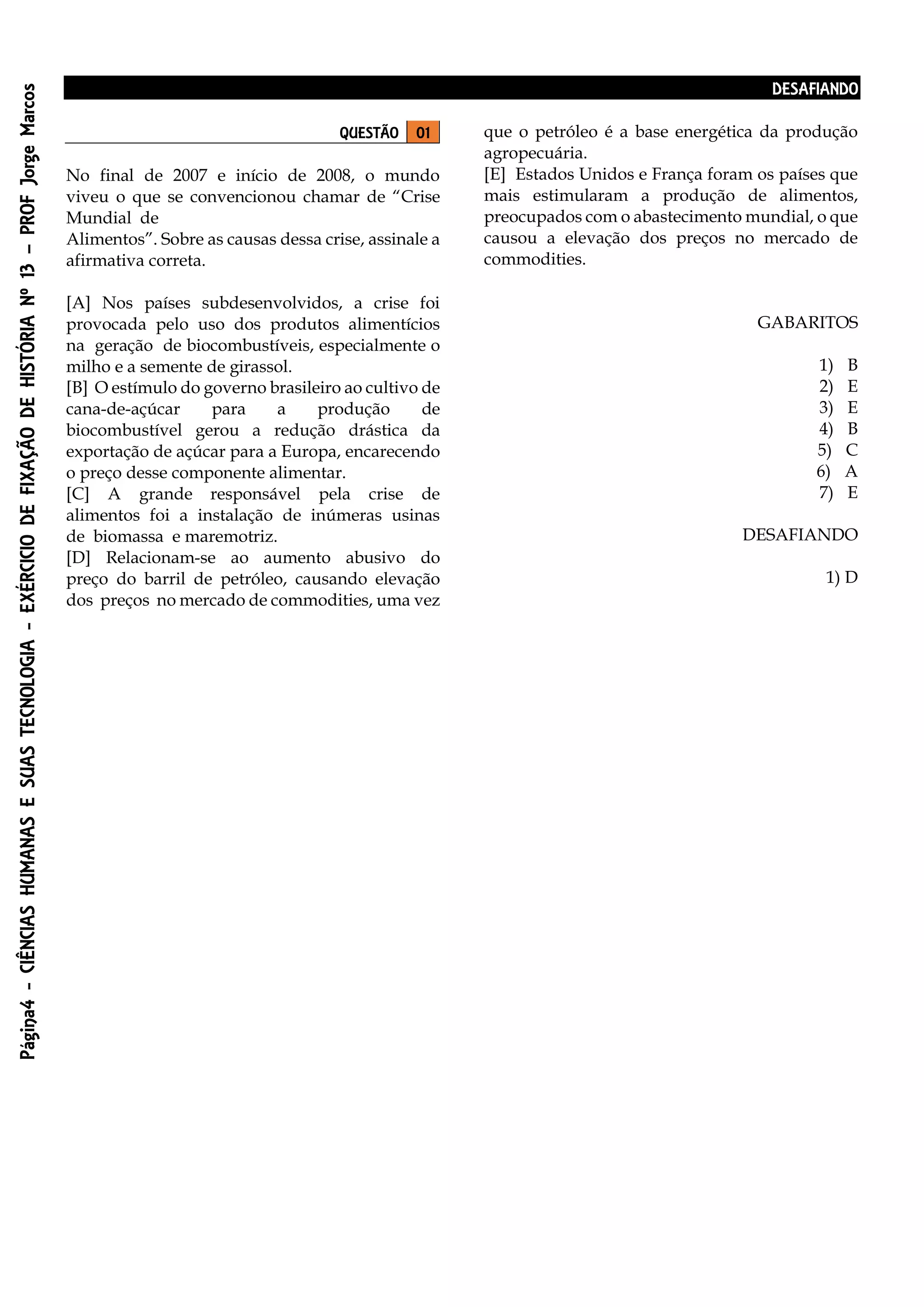 Página4-CIÊNCIASHUMANASESUASTECNOLOGIA-EXÉRCICIODEFIXAÇÃODEHISTÓRIANº13–PROFJorgeMarcos
DESAFIANDO
QUESTÃO 01
No final de 2007 e início de 2008, o mundo
viveu o que se convencionou chamar de “Crise
Mundial de
Alimentos”. Sobre as causas dessa crise, assinale a
afirmativa correta.
[A] Nos países subdesenvolvidos, a crise foi
provocada pelo uso dos produtos alimentícios
na geração de biocombustíveis, especialmente o
milho e a semente de girassol.
[B] O estímulo do governo brasileiro ao cultivo de
cana-de-açúcar para a produção de
biocombustível gerou a redução drástica da
exportação de açúcar para a Europa, encarecendo
o preço desse componente alimentar.
[C] A grande responsável pela crise de
alimentos foi a instalação de inúmeras usinas
de biomassa e maremotriz.
[D] Relacionam-se ao aumento abusivo do
preço do barril de petróleo, causando elevação
dos preços no mercado de commodities, uma vez
que o petróleo é a base energética da produção
agropecuária.
[E] Estados Unidos e França foram os países que
mais estimularam a produção de alimentos,
preocupados com o abastecimento mundial, o que
causou a elevação dos preços no mercado de
commodities.
GABARITOS
1) B
2) E
3) E
4) B
5) C
6) A
7) E
DESAFIANDO
1) D
 