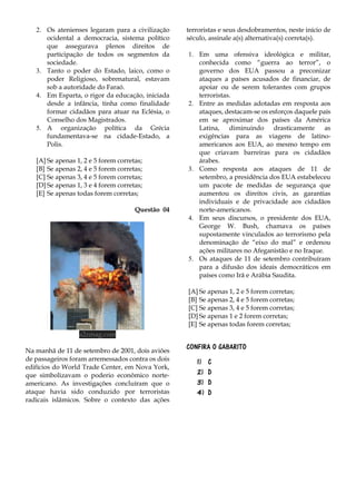 2. Os atenienses legaram para a civilização
ocidental a democracia, sistema político
que assegurava plenos direitos de
participação de todos os segmentos da
sociedade.
3. Tanto o poder do Estado, laico, como o
poder Religioso, sobrenatural, estavam
sob a autoridade do Faraó.
4. Em Esparta, o rigor da educação, iniciada
desde a infância, tinha como finalidade
formar cidadãos para atuar na Eclésia, o
Conselho dos Magistrados.
5. A organização política da Grécia
fundamentava-se na cidade-Estado, a
Polis.
[A] Se apenas 1, 2 e 5 forem corretas;
[B] Se apenas 2, 4 e 5 forem corretas;
[C] Se apenas 3, 4 e 5 forem corretas;
[D] Se apenas 1, 3 e 4 forem corretas;
[E] Se apenas todas forem corretas;
Questão 04
a2zmag.com
Na manhã de 11 de setembro de 2001, dois aviões
de passageiros foram arremessados contra os dois
edifícios do World Trade Center, em Nova York,
que simbolizavam o poderio econômico norte-
americano. As investigações concluíram que o
ataque havia sido conduzido por terroristas
radicais islâmicos. Sobre o contexto das ações
terroristas e seus desdobramentos, neste início de
século, assinale a(s) alternativa(s) correta(s).
1. Em uma ofensiva ideológica e militar,
conhecida como “guerra ao terror”, o
governo dos EUA passou a preconizar
ataques a países acusados de financiar, de
apoiar ou de serem tolerantes com grupos
terroristas.
2. Entre as medidas adotadas em resposta aos
ataques, destacam-se os esforços daquele país
em se aproximar dos países da América
Latina, diminuindo drasticamente as
exigências para as viagens de latino-
americanos aos EUA, ao mesmo tempo em
que criavam barreiras para os cidadãos
árabes.
3. Como resposta aos ataques de 11 de
setembro, a presidência dos EUA estabeleceu
um pacote de medidas de segurança que
aumentou os direitos civis, as garantias
individuais e de privacidade aos cidadãos
norte-americanos.
4. Em seus discursos, o presidente dos EUA,
George W. Bush, chamava os países
supostamente vinculados ao terrorismo pela
denominação de “eixo do mal” e ordenou
ações militares no Afeganistão e no Iraque.
5. Os ataques de 11 de setembro contribuíram
para a difusão dos ideais democráticos em
países como Irã e Arábia Saudita.
[A] Se apenas 1, 2 e 5 forem corretas;
[B] Se apenas 2, 4 e 5 forem corretas;
[C] Se apenas 3, 4 e 5 forem corretas;
[D] Se apenas 1 e 2 forem corretas;
[E] Se apenas todas forem corretas;
CONFIRA O GABARITO
1) C
2) D
3) D
4) D
 