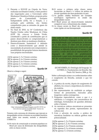 Página2
3. Durante a ECO-92 ou Cúpula da Terra,
realizada nos Estados Unidos, o fator positivo
das negociações para a Convenção sobre
Mudanças Climáticas Globais, proposta pelos
países da Comunidade Europeia
Independente (CEI), foi a fixação, e a
aceitação pelo anfitrião, dos limites
compulsórios para as emissões de gases do
efeito estufa.
4. No final de 2010, na 16ª Conferência das
Nações Unidas sobre Mudanças do Clima
(COP 16), criou-se o Fundo Verde,
constituído a partir de contribuições que os
países desenvolvidos se comprometeram a
destinar para deter as mudanças climáticas.
5. Desenvolvimento Sustentável é definido
como o desenvolvimento que atende às
necessidades do presente sem comprometer a
possibilidade das gerações futuras atenderem
suas próprias necessidades.
[A] Se apenas 1, 3 e 5 forem corretas;
[B] Se apenas 2, 4 e 5 forem corretas;
[C] Se apenas 3, 4 e 5 forem corretas;
[D] Se apenas 2, 3 e 4 forem corretas;
[E] Se apenas 1 e 2 forem corretas;
Questão 04
Observe a charge a seguir:
Disponível em:
<http://arteemanhasdalingua.blogspot.com/2011/07/01-se-
voce-estivesse-apenas-escutando.html> Acesso em
08/01/2012.
Notamos nela a presença de elementos que marcam as
desigualdades sociais existentes na sociedade brasileira
atual. Sobre esse assunto, assinale a alternativa
CORRETA.
A) Os meios de comunicação se tornaram populares no
Brasil por causa da diminuição das desigualdades
entre as classes sociais.
B) O acesso a celulares pelas classes menos
favorecidas no Brasil é o reflexo da política de
divisão igualitária dos bens produzidos no país.
C) As grandes cidades brasileiras são exemplos
sociológicos significativos no estudo das
desigualdades sociais.
D) O Brasil possui um desenvolvimento industrial
compatível com a infraestrutura das cidades.
E) As classes sociais no Brasil são compreendidas
como rígidas em sua hierarquização
Questão 05
“Por volta de 700 a.C., com o surgimento do
alfabeto, facilitando a linguagem escrita, teve início
uma transformação cujas consequências se observam
até os dias atuais. O relato oral foi perdendo a
relevância exclusiva de antes, pois o texto escrito, que
lentamente se difundia, falava por si mesmo e, para
escutá-lo, o orador deixou de ser imprescindível. E a
linguagem da reflexão foi gradativamente
suplantando o papel antes desempenhado pelo relato
oral dos acontecimentos: passou-se a perguntar ‘o
que é a sabedoria?’, ‘o que é a coragem?’, sem
recorrer aos exemplos de Ulisses ou Aquiles.”
(ECHEVERRÍA, R. Ontología del lenguaje. In:
COTRIN, G. Fundamentos da filosofia. São
Paulo: Ed. Saraiva, 2006, p. 16).
Sobre a afirmação acima e os conhecimentos sobre
o surgimento da filosofia, assinale o que for
correto.
1. A prática da escrita, depois do surgimento do
alfabeto, fez crescer a importância da retórica e
da oratória.
2. São representantes da oralidade as antigas
formas de pensamento, marcadas pelas
teogonias e pelas cosmogonias.
3. Perguntas especulativas, como o que é a
sabedoria e a coragem, são características da
mitologia, formuladora de questões abstratas
sobre o homem.
4. As narrativas míticas encontram-se presentes
na rapsódia dos poetas, representantes da
cultura oral.
5. Com o advento da escrita, a prática de
narrativas lendárias ou míticas ganhou mais
potencialidade.
[A]Se apenas 1, 2 e 5 forem corretas;
[B] Se apenas 1, 2, 4 e 5 forem corretas;
[C] Se apenas 3, 4 e 5 forem corretas;
[D]Se apenas 2, 3 e 4 forem corretas;
[E] Se apenas 1 e 2 forem corretas;
 