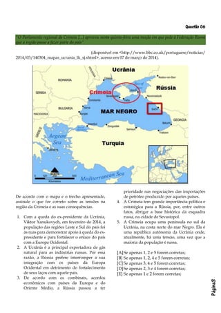 Página3
Questão 06
“O Parlamento regional da Crimeia [...] aprovou nesta quinta-feira uma moção em que pede à Federação Russa
que a região passe a fazer parte do país”
(disponível em <http://www.bbc.co.uk/portuguese/noticias/
2014/03/140304_mapas_ucrania_lk_sj.shtml>, acesso em 07 de março de 2014).
De acordo com o mapa e o trecho apresentado,
assinale o que for correto sobre as tensões na
região da Crimeia e as suas consequências.
1. Com a queda do ex-presidente da Ucrânia,
Viktor Yanukovych, em fevereiro de 2014, a
população das regiões Leste e Sul do país foi
às ruas para demonstrar apoio à queda do ex-
presidente e para fortalecer o enlace do país
com a Europa Ocidental.
2. A Ucrânia é a principal exportadora de gás
natural para as indústrias russas. Por essa
razão, a Rússia prefere interromper a sua
integração com os países da Europa
Ocidental em detrimento do fortalecimento
de seus laços com aquele país.
3. De acordo com os combinats, acordos
econômicos com países da Europa e do
Oriente Médio, a Rússia passou a ter
prioridade nas negociações das importações
de petróleo produzido por aqueles países.
4. A Crimeia tem grande importância política e
estratégica para a Rússia, por, entre outros
fatos, abrigar a base histórica da esquadra
russa, na cidade de Sevastopol.
5. A Crimeia ocupa uma península no sul da
Ucrânia, na costa norte do mar Negro. Ela é
uma república autônoma da Ucrânia onde,
atualmente, há uma tensão, uma vez que a
maioria da população é russa.
[A]Se apenas 1, 2 e 5 forem corretas;
[B] Se apenas 1, 2, 4 e 5 forem corretas;
[C] Se apenas 3, 4 e 5 forem corretas;
[D]Se apenas 2, 3 e 4 forem corretas;
[E] Se apenas 1 e 2 forem corretas;
 
