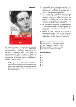 Página4
Questão 07
Há mais de 60 anos, a escritora Simone Beauvoir
iniciou seu livro O Segundo Sexo (1949/2009)
perguntando-se: O que é uma mulher? Com essa
pergunta, contribuiu para uma série de
questionamentos sobre o papel e o lugar da
mulher nas sociedades humanas. Segundo as
perspectivas sociológicas sobre o tema Gênero,
assinale o que for correto.
1. Dado que as características anatômico-
fisiológicas femininas são universais, cultura,
etnia, classe social ou opção política não são
fatores que diferenciam essencialmente as
mulheres entre si.
2. A igualdade das condições de trabalho e de
salários é uma pauta de reivindicações
relacionada à igualdade de gêneros que é
antiga e não plenamente atendida.
3. Os movimentos feministas promoveram
reivindicações distintas que se estendem do
direito à participação política e ao voto, ao
direito à liberdade do uso do corpo em
relação à sexualidade e à reprodução e ao
questionamento da heterossexualidade.
4. Os movimentos feministas não promoveram
a crítica da sociedade patriarcal baseada na
dominação masculina da família e da
sociedade.
5. Gênero é uma categoria sociocultural e
histórica que surgiu a fim de indicar que as
diferenças entre homens e mulheres não se
restringem aos sexos feminino e masculino.
[A] Se apenas 1, 2 e 5 forem corretas;
[B] Se apenas 1, 2, 4 e 5 forem corretas;
[C] Se apenas 3, 4 e 5 forem corretas;
[D] Se apenas 2, 3 e 4 forem corretas;
[E] Se apenas 1 e 2 forem corretas;
CONFIRA O GABARITO
1) A
2) C
3) A
4) C
5) B
6) D
7) C
 