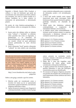 Página2-CIÊNCIASHUMANASESUASTECNOLOGIA–HISTÓRIA-EXÉRCICIODEFIXAÇÃOVII–PROFJorgeMarcos
Questão 02
Segundo o filósofo francês Félix Guattari, a
cultura é o tipo de fenômeno que pode ser
considerado uma mercadoria (um bem cultural,
por exemplo), um valor (a cultura erudita ou a
cultura científica) ou a alma coletiva (o
sentimento de pertencimento a determinado
grupo).
Do ponto de vista histórico-antropológico, é
correto afirmar, sobre as concepções de cultura,
que
1. fazem parte dos debates sobre as relações
entre “cultura” e “território” as reflexões
sobre questões tais como as migrações, a
globalização e os processos de
desterritorialização, ou seja, a emergência de
um mundo virtual do qual participam
pessoas pertencentes às mais diversas
culturas.
2. tanto a dimensão “local” quanto a dimensão
“cultural” da vida coletiva são concebidas
como contextos adequados para a expressão
de demandas sociais e de reivindicações
políticas.
3. o local está sendo tratado como espaço
transversal para onde convergem tanto
fenômenos locais quanto fenômenos globais,
podendo, inclusive, ser chamado de
“glocal”.
4. fazem parte das dinâmicas culturais
contemporâneas o surgimento de
identidades híbridas e de incertezas.
5. os debates atuais sobre sustentabilidade e
inclusão social excluem sempre os aspectos
relacionados a dinâmicas culturais e às
condições sociais locais e globais.
[A] Se apenas 1, 2 e 5 forem corretas;
[B] Se apenas 1, 3, 4 e 5 forem corretas;
[C] Se apenas 4 e 5 forem corretas;
[D] Se apenas 2, 3 e 4 forem corretas;
[E] Se apenas 2 e 4 forem corretas;
Questão 03
Umas das mais interessantes características da arte grega
é a preocupação em se pensar e retratar as ações humanas.
Com isso, vemos que os gregos estabelecem a exploração
de temáticas que singularizam o aparecimento do homem
nas artes. Ainda a esse respeito, podemos ver que a
escultura e a pintura grega, por exemplo, reforçam ainda
mais esse traço humanístico ao promover o
desenvolvimento de técnicas que reproduziam o corpo
com grande riqueza de detalhes.
http://www.brasilescola.com/artes/a-arte-
grega.htm
Sobre a arte grega, assinale o que for correto.
1. Sófocles pode ser considerado como o
inventor do teatro ao ter se apresentado
encenando o papel de Dionísio, nos festivais
religiosos dedicados a Deus.
2. Apesar de poucos resquícios que chegaram à
contemporaneidade, a prática musical grega
estava presente na sociedade, sendo,
inclusive, relatada e discutida por filósofos
como Platão e Aristóteles.
3. Édipo Rei é uma das tragédias mais
importantes do teatro grego, sendo
considerada a obra-prima de Sófocles.
4. A rigidez postural das esculturas gregas do
período helenístico é uma das principais
características para sua identificação.
5. Os mosaicos de figuras religiosas presentes
nas paredes dos templos são considerados as
mais importantes formas artísticas da Grécia
helenística.
[A] Se apenas 1, 2 e 5 forem corretas;
[B] Se apenas 2, 4 e 5 forem corretas;
[C] Se apenas 4 e 5 forem corretas;
[D] Se apenas 2, 3 e 4 forem corretas;
[E] Se apenas 2 e 4 forem corretas;
Questão 04
“A passagem do estado natural ao estado civil produz
no homem uma mudança notável, substituindo em sua
conduta o instinto pela justiça, e conferindo às suas
ações a moralidade que anteriormente lhes faltava. É
 