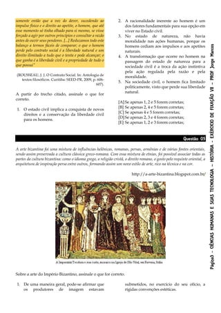 Página3-CIÊNCIASHUMANASESUASTECNOLOGIA–HISTÓRIA-EXÉRCICIODEFIXAÇÃOVII–PROFJorgeMarcos
somente então que a voz do dever, sucedendo ao
impulso físico e o direito ao apetite, o homem, que até
esse momento só tinha olhado para si mesmo, se visse
forçado a agir por outros princípios e consultar a razão
antes de ouvir seus pendores. [...] Reduzamos todo este
balanço a termos fáceis de comparar; o que o homem
perde pelo contrato social é a liberdade natural e um
direito ilimitado a tudo que o tenta e pode alcançar; o
que ganha é a liberdade civil e a propriedade de tudo o
que possui”
(ROUSSEAU, J. J. O Contrato Social. In: Antologia de
textos filosóficos. Curitiba: SEED-PR, 2009, p. 606-
607).
A partir do trecho citado, assinale o que for
correto.
1. O estado civil implica a conquista de novos
direitos e a conservação da liberdade civil
para os homens.
2. A racionalidade inerente ao homem é um
dos fatores fundamentais para sua opção em
viver no Estado civil.
3. No estado de natureza, não havia
moralidade nas ações humanas, porque os
homens cediam aos impulsos e aos apetites
naturais.
4. A transformação que ocorre no homem na
passagem do estado de natureza para a
sociedade civil é a troca da ação instintiva
pela ação regulada pela razão e pela
moralidade.
5. Na sociedade civil, o homem fica limitado
politicamente, visto que perde sua liberdade
natural.
[A] Se apenas 1, 2 e 5 forem corretas;
[B] Se apenas 2, 4 e 5 forem corretas;
[C] Se apenas 4 e 5 forem corretas;
[D] Se apenas 2, 3 e 4 forem corretas;
[E] Se apenas 1, 2 e 3 forem corretas;
Questão 05
A arte bizantina foi uma mistura de influências helênicas, romanas, persas, armênias e de várias fontes orientais,
sendo assim preservada a cultura clássica greco-romana. Com essa mistura de etnias, foi possível associar todas as
partes da cultura bizantina: como o idioma grego, a religião cristã, o direito romano, o gosto pelo requinte oriental, a
arquitetura de inspiração persa entre outros, formando assim um novo estilo de arte, rico na técnica e na cor.
http://a-arte-bizantina.blogspot.com.br/
Sobre a arte do Império Bizantino, assinale o que for correto.
1. De uma maneira geral, pode-se afirmar que
os produtores de imagem estavam
submetidos, no exercício do seu ofício, a
rígidas convenções estéticas.
 