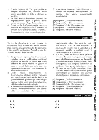 Página4-CIÊNCIASHUMANASESUASTECNOLOGIA–HISTÓRIA-EXÉRCICIODEFIXAÇÃOVII–PROFJorgeMarcos
2. O édito imperial de 726, que proibia as
imagens religiosas, foi, durante muito
tempo, respeitado em toda a extensão do
Império.
3. Em certo período do Império, devido a um
empobrecimento geral, a pintura mural
tomou, por vezes, o lugar dos mosaicos.
4. Com a queda de Constantinopla, os ícones
deixaram de ser produzidos e, portanto, de
circular, o que contribuiu para o seu rápido
desaparecimento como expressão artística.
5. A escultura tinha uma prática limitada no
interior do Império, restringindo-se, na
maioria das vezes, ornamentação
arquitetônica.
[A] Se apenas 1, 2 e 5 forem corretas;
[B] Se apenas 2, 4 e 5 forem corretas;
[C] Se apenas 1, 3, 4 e 5 forem corretas;
[D] Se apenas 2, 3 e 4 forem corretas;
[E] Se apenas 2 e 4 forem corretas;
Questão 06
Na era da globalização e dos avanços da
revolução técnico-científica, a sociedade mundial
atual enfrenta uma generalização dos problemas
e das soluções ambientais. Assinale o que for
correto a respeito desse assunto.
1. As primeiras organizações internacionais
voltadas para a problemática ambiental
surgiram em meados do século XIX, como
tentativa de impor padrões de gestão de
recursos naturais de forma a evitar que o seu
esgotamento trouxesse a ruína econômica de
comunidades inteiras.
2. Muitos países, principalmente os
desenvolvidos, utilizam usinas nucleares
para a produção de energia solar. Devido ao
ganho ambiental que esse tipo de tecnologia
oferece, vários países em desenvolvimento
estão importando essa tecnologia.
3. A desertificação ocorre em vários locais do
planeta, predominantemente em climas
árido e semiárido. As causas da
desertificação, além das naturais, estão
relacionadas com o uso excessivo e
inadequado do solo para a agricultura e a
pastagem, devido a práticas como o
desmatamento e as queimadas.
4. A China, além de utilizar seus próprios
recursos de forma ecologicamente correta,
vem subsidiando programas de Educação
Ambiental em vários países africanos, como
contrapartida das compras volumosas de
matérias-primas que ela efetua desses países.
5. Na rede de metrópoles mundiais, é raro
ocorrer o fenômeno das ilhas de calor, pois a
concentração de edifícios, em diversas
alturas, favorece a circulação atmosférica.
[A] Se apenas 1, 2 e 5 forem corretas;
[B] Se apenas 2, 4 e 5 forem corretas;
[C] Se apenas 2, 3, 4 e 5 forem corretas;
[D] Se apenas 2, 3 e 4 forem corretas;
[E] Se apenas 2 e 4 forem corretas;
CONFIRA O GABARITO
1) B
2) B
3) A
4) E
5) C
6) C
 