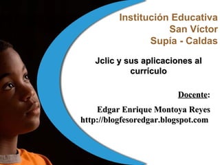 Institución Educativa San Víctor Supía - Caldas Docente : Edgar Enrique Montoya Reyes http://blogfesoredgar.blogspot.com   Jclic y sus aplicaciones al currículo 