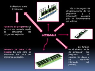 MEMORIA
Es la encargada del
almacenamiento de los
programas y la
información necesaria
para el funcionamiento
del sistema.
Su función
en el sistema es la
de almacenar los
programa al
ejecutar, los datos y
los resultado
intermedio del
proceso.
La Memoria suele
dividirse en:
•Memoria de programa: Es
la zona de memoria donde
se almacenan los
programas a ejecutar.
•Memoria de datos o de
trabajo: En esta zona se
almacenan los datos del
programa a ejecutar..
 