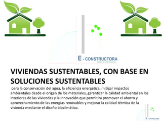 VIVIENDAS SUSTENTABLES, CON BASE EN
SOLUCIONES SUSTENTABLES
para la conservación del agua, la eficiencia energética, mitigar impactos
ambientales desde el origen de los materiales, garantizar la calidad ambiental en los
interiores de las viviendas y la innovación que permitirá promover el ahorro y
aprovechamiento de las energías renovables y mejorar la calidad térmica de la
vivienda mediante el diseño bioclimático.
E - CONSTRUCTORADISEÑO & CONSTRUCCION
 