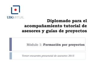 Diplomado para el
acompañamiento tutorial de
asesores y guías de proyectos
Módulo 1: Formación por proyectos
Tercer encuentro presencial de asesores 2015
 