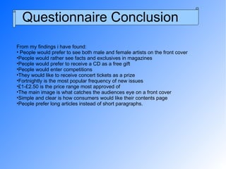 Questionnaire Conclusion From my findings i have found: People would prefer to see both male and female artists on the front cover People would rather see facts and exclusives in magazines People would prefer to receive a CD as a free gift People would enter competitions  They would like to receive concert tickets as a prize Fortnightly is the most popular frequency of new issues £1-£2.50 is the price range most approved of The main image is what catches the audiences eye on a front cover Simple and clear is how consumers would like their contents page People prefer long articles instead of short paragraphs. 