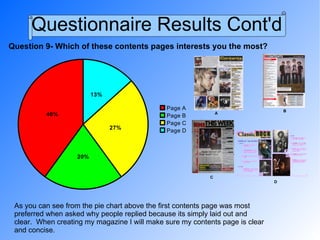 Questionnaire Results Cont'd Question 9- Which of these contents pages interests you the most? As you can see from the pie chart above the first contents page was most preferred when asked why people replied because its simply laid out and clear.  When creating my magazine I will make sure my contents page is clear and concise. A B C D 