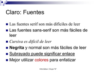 Claro: Fuentes
 Las fuentes serif son más difíciles de leer
 Las fuentes sans-serif son más fáciles de
leer
 Cursiva es difícil de leer
 Negrita y normal son más fáciles de leer
 Subrayado puede significar enlace
 Mejor utilizar colores para enfatizar
Informática I. Grupo “G"
 