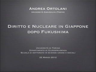 Andrea Ortolani
             Università Gakushuin (Tokyo)




Diritto e Nucleare in Giappone
        dopo Fukushima

                 Università di Torino
           Dipartimento di Giurisprudenza
    Scuola di dottorato in scienze umane e sociali
                   22 Marzo 2012
 