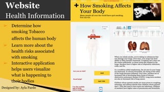 Website
Health Information
➢ Determine how
smoking Tobacco
affects the human body
➢ Learn more about the
health risks associated
with smoking
➢ Interactive application
helps users visualize
what is happening to
their bodies
Designed by: Ayla Pardo
 