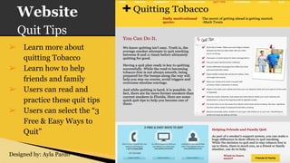 Website
Quit Tips
➢ Learn more about
quitting Tobacco
➢ Learn how to help
friends and family
➢ Users can read and
practice these quit tips
➢ Users can select the “3
Free & Easy Ways to
Quit”
Designed by: Ayla Pardo
 