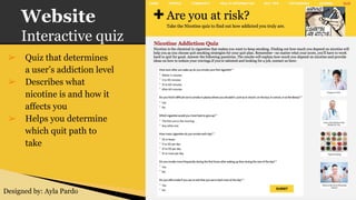 Website
Interactive quiz
➢ Quiz that determines
a user’s addiction level
➢ Describes what
nicotine is and how it
affects you
➢ Helps you determine
which quit path to
take
Designed by: Ayla Pardo
 