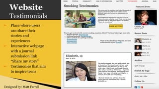 Website
Testimonials
➢ Place where users
can share their
stories and
experiences
➢ Interactive webpage
with a journal
submission link
“Share my story”
➢ Testimonies that aim
to inspire teens
Designed by: Matt Farrell
 