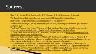 Sources
➢ Kaai, S. C., Brown, K. S., Leatherdale, S. T., Manske, S. R., & Murnaghan, D. (2014).
We do not smoke but some of us are more susceptible than others: A multilevel
analysis of a sample of canadian youth in grades 9 to 12. Addictive
➢ Nicotine Addiction Quiz. (n.d.). Retrieved April 12, 2015, from http://smokefree.gov/nicotine-
addiction-quiz
➢ Youth and Tobacco Use. (2014, February 14). Retrieved April 12, 2015, from http://www.cdc.
gov/tobacco/data_statistics/fact_sheets/youth_data/tobacco_use/index.htm
➢ 11 Facts About Teen Smoking. (n.d.). Retrieved April 11, 2015, from https://www.dosomething.
org/facts/11-facts-about-teen-smoking
➢ Gilman, S. E., Rende, R., Boergers, J., Abrams, D. B., Buka, S. L., Clark, M. A., … Niaura, R. S.
(2009). Parental smoking and adolescent smoking initiation: an intergenerational perspective on
tobacco control. Pediatrics, 123(2), e274–e281. doi:10.1542/peds.2008-2251
➢ U.S. Department of Health and Human Services. The Health Consequences of Smoking—50
Years of Progress: A Report of the Surgeon General. (2014). Atlanta: U.S. Department of Health
and Human Services, Centers for Disease Control and Prevention, National Center for Chronic
Disease Prevention and Health Promotion, Office on Smoking and Health/
 
