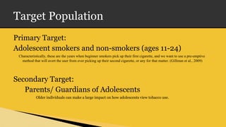 Target Population
Primary Target:
Adolescent smokers and non-smokers (ages 11-24)
Characteristically, these are the years when beginner smokers pick up their first cigarette, and we want to use a pre-emptive
method that will avert the user from ever picking up their second cigarette, or any for that matter. (Gillman et al., 2009)
Secondary Target:
Parents/ Guardians of Adolescents
Older individuals can make a large impact on how adolescents view tobacco use.
 