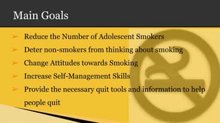 Main Goals
➢ Reduce the Number of Adolescent Smokers
➢ Deter non-smokers from thinking about smoking
➢ Change Attitudes towards Smoking
➢ Increase Self-Management Skills
➢ Provide the necessary quit tools and information to help
people quit
 