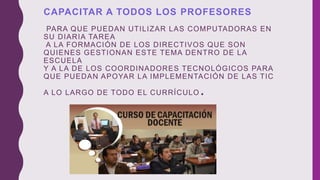 CAPACITAR A TODOS LOS PROFESORES
PARA QUE PUEDAN UTILIZAR LAS COMPUTADORAS EN
SU DIARIA TAREA
A LA FORMACIÓN DE LOS DIRECTIVOS QUE SON
QUIENES GESTIONAN ESTE TEMA DENTRO DE LA
ESCUELA
Y A LA DE LOS COORDINADORES TECNOLÓGICOS PARA
QUE PUEDAN APOYAR LA IMPLEMENTACIÓN DE LAS TIC
A LO LARGO DE TODO EL CURRÍCULO.
 