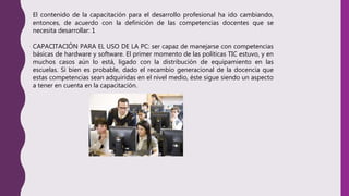 El contenido de la capacitación para el desarrollo profesional ha ido cambiando,
entonces, de acuerdo con la definición de las competencias docentes que se
necesita desarrollar: 1
CAPACITACIÓN PARA EL USO DE LA PC: ser capaz de manejarse con competencias
básicas de hardware y software. El primer momento de las políticas TIC estuvo, y en
muchos casos aún lo está, ligado con la distribución de equipamiento en las
escuelas. Si bien es probable, dado el recambio generacional de la docencia que
estas competencias sean adquiridas en el nivel medio, éste sigue siendo un aspecto
a tener en cuenta en la capacitación.
 
