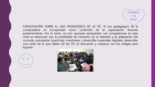 Educació
n es
amor
CAPACITACIÓN SOBRE EL USO PEDAGÓGICO DE LA TIC. El uso pedagógico de la
computadora es incorporado como contenido de la capacitación docente
posteriormente. Por lo tanto, no son opciones excluyentes. Las competencias en este
nivel se relacionan con la posibilidad de intervenir en el rediseño y la adaptación del
currículo, acompañar (coaching), monitorear y desarrollar materiales digitales, desarrollar
una visión de lo que deben ser las TIC en educación y cooperar con los colegas para
lograrlo
 