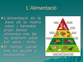 L’Alimentació
 L’alimentació és la
   base de la nostra
   salut i benestar
  propi. Sense
  alimentar-nos bé
  no podríem estar
  tan sans i forts.
 El menjar cuinat
  ens ha ajudat a
  evolucionar.
 