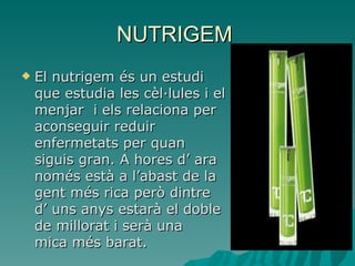 NUTRIGEM
   El nutrigem és un estudi
    que estudia les cèl·lules i el
    menjar i els relaciona per
    aconseguir reduir
    enfermetats per quan
    siguis gran. A hores d’ ara
    només està a l’abast de la
    gent més rica però dintre
    d’ uns anys estarà el doble
    de millorat i serà una
    mica més barat.
 