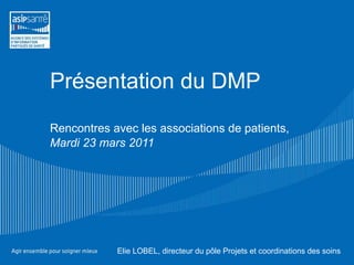 Présentation du DMP Rencontres avec les associations de patients, Mardi 23 mars 2011 Elie LOBEL, directeur du pôle Projets et coordinations des soins  