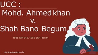 UCC :
Mohd. Ahmedkhan
By Rukaiya Bohra-74
v.
Shah Bano Begum
1985 AIR 945, 1985 SCR(3) 844
 