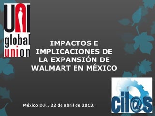 IMPACTOS E
IMPLICACIONES DE
LA EXPANSIÓN DE
WALMART EN MÉXICO
México D.F., 22 de abril de 2013.
 