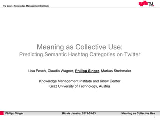 TU Graz - Knowledge Management Institute
1
Philipp Singer Rio de Janeiro, 2013-05-13 Meaning as Collective Use
Meaning as Collective Use:
Predicting Semantic Hashtag Categories on Twitter
Lisa Posch, Claudia Wagner, Philipp Singer, Markus Strohmaier
Knowledge Management Institute and Know Center
Graz University of Technology, Austria
 