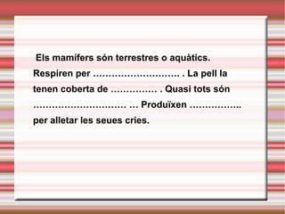   Els mamífers són terrestres o aquàtics. Respiren per ………………………. . La pell la tenen coberta de …………… . Quasi tots són ………………………… … Produïxen …………….. per alletar les seues cries. 