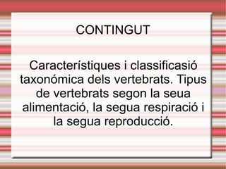 CONTINGUT Característiques i classificasió taxonómica dels vertebrats. Tipus de vertebrats segon la seua alimentació, la segua respiració i la segua reproducció. 