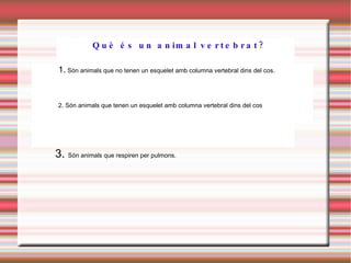 3.  Són animals que respiren per pulmons. Què és un animal vertebrat? 1.  Són animals que no tenen un esquelet amb columna vertebral dins del cos. 2. Són animals que tenen un esquelet amb columna vertebral dins del cos 