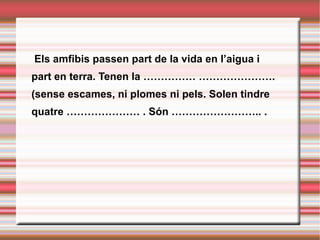   Els amfibis passen part de la vida en l’aigua i part en terra. Tenen la …………… …………………. (sense escames, ni plomes ni pels. Solen tindre quatre ………………… . Són …………………….. . 