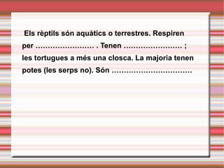   Els rèptils són aquàtics o terrestres. Respiren per …………………… . Tenen …………………… ; les tortugues a més una closca. La majoria tenen potes (les serps no). Són …………………………… 