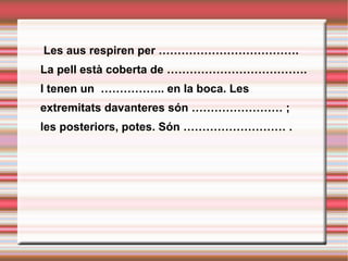   Les aus respiren per ………………………………. La pell està coberta de ………………………………. I tenen un  …………….. en la boca. Les extremitats davanteres són …………………… ; les posteriors, potes. Són ……………………… . 