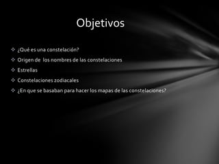Objetivos

 ¿Qué es una constelación?
 Origen de los nombres de las constelaciones
 Estrellas
 Constelaciones zodiacales
 ¿En que se basaban para hacer los mapas de las constelaciones?
 
