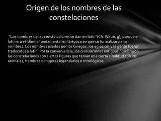 Origen de los nombres de las
                constelaciones

 ”Los nombres de las constelaciones se dan en latín”(Cfr. Webb, 9), porque el
latín era el idioma fundamental en la época en que se formalizaron los
nombres. Los nombres usados por los Griegos, los egipcios, y la gente fueron
traducidos a latín. Por la conveniencia, los civilizaciones antiguas nombraron
las constelaciones con ciertas figuras que tenían una cierta similitud con los
animales, hombres o mujeres legendarios o mitológicos.
 