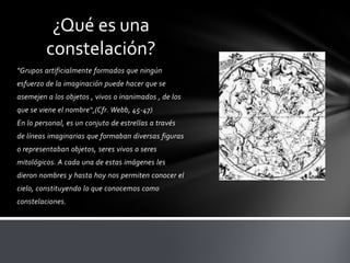 ¿Qué es una
         constelación?
"Grupos artificialmente formados que ningún
esfuerzo de la imaginación puede hacer que se
asemejen a los objetos , vivos o inanimados , de los
que se viene el nombre“,(Cfr. Webb, 45-47)
En lo personal, es un conjuto de estrellas a través
de líneas imaginarias que formaban diversas figuras
o representaban objetos, seres vivos o seres
mitológicos. A cada una de estas imágenes les
dieron nombres y hasta hoy nos permiten conocer el
cielo, constituyendo lo que conocemos como
constelaciones.
 