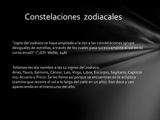 Constelaciones zodiacales

“signo del zodiaco se haya ampliado a la vez a las constelaciones (grupo
desiguales de estrellas, a través de los cuales pasa sucesivamente el sol en su
curso anual)” (“,(Cfr. Webb, 248)


Tolomeo les dio nombre a las 12 signos del zodiaco:
Aries, Tauro, Géminis, Cáncer, Leo, Virgo, Libra, Escorpio, Sagitario, Capricor
nio, Acuario y Piscis. Se les llama así porque se encuentran en la ecliptica
(camino que recorre el sol a lo largo del cielo en un año). Son doce y van
apareciendo en el transcurso del año.
 