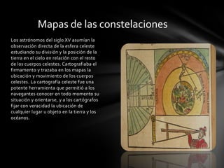 Mapas de las constelaciones
Los astrónomos del siglo XV asumían la
observación directa de la esfera celeste
estudiando su división y la posición de la
tierra en el cielo en relación con el resto
de los cuerpos celestes. Cartografiaba el
firmamento y trazaba en los mapas la
ubicación y movimiento de los cuerpos
celestes. La cartografía celeste fue una
potente herramienta que permitió a los
navegantes conocer en todo momento su
situación y orientarse, y a los cartógrafos
fijar con veracidad la ubicación de
cualquier lugar u objeto en la tierra y los
océanos.
 