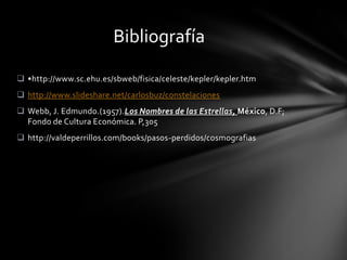 Bibliografía

 •http://www.sc.ehu.es/sbweb/fisica/celeste/kepler/kepler.htm
 http://www.slideshare.net/carlosbuz/constelaciones
 Webb, J. Edmundo.(1957).Los Nombres de las Estrellas, México, D.F;
  Fondo de Cultura Económica. P,305
 http://valdeperrillos.com/books/pasos-perdidos/cosmografias
 