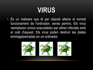 VIRUS
• És un malware que té per objecte alterar el normal
  funcionament de l'ordinador, sense permís. Els virus
  reemplacen arxius executables per altres infectats amb
  el codi d'aquest. Els virus poden destruir les dades
  emmagatzemades en un ordinador.
 