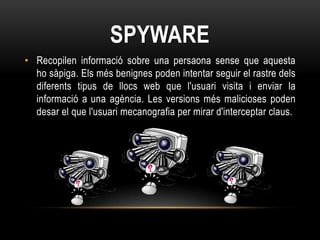 SPYWARE
• Recopilen informació sobre una persaona sense que aquesta
  ho sàpiga. Els més benignes poden intentar seguir el rastre dels
  diferents tipus de llocs web que l'usuari visita i enviar la
  informació a una agència. Les versions més malicioses poden
  desar el que l'usuari mecanografia per mirar d'interceptar claus.
 