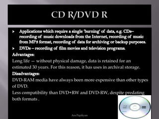 CD ROM/DVD ROMAdvantages:They are self-paced.In CD ROM and DVD Rom can be stored any data until its capacity limit.They a re highly interactive.Disadvantages:For updates it requires new CD.DVD ROM  format’s biggest disadvantage it that it can’t be used more than once.Ara Papikyan