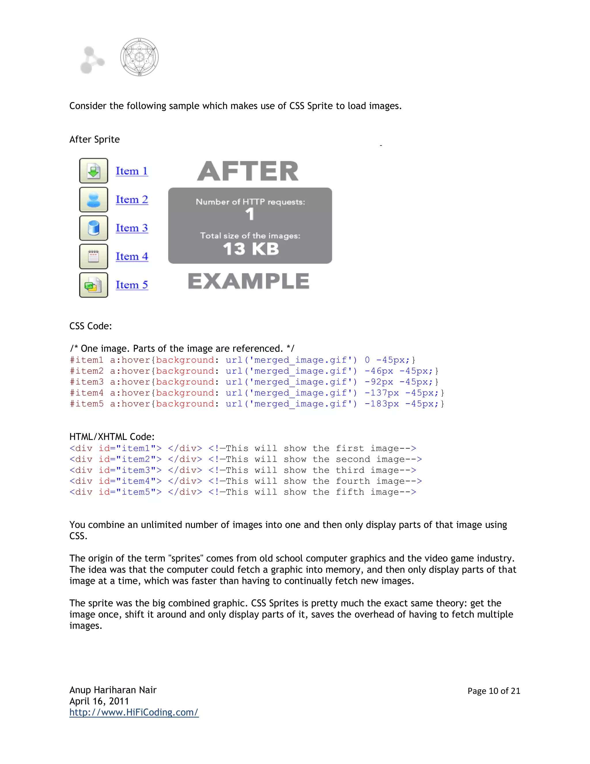 Consider the following sample which makes use of CSS Sprite to load images.


After Sprite




CSS Code:

/* One image. Parts of the image are referenced. */
#item1 a:hover{background: url('merged_image.gif')                   0 -45px;}
#item2 a:hover{background: url('merged_image.gif')                   -46px -45px;}
#item3 a:hover{background: url('merged_image.gif')                   -92px -45px;}
#item4 a:hover{background: url('merged_image.gif')                   -137px -45px;}
#item5 a:hover{background: url('merged_image.gif')                   -183px -45px;}


HTML/XHTML Code:
<div id="item1">       </div>   <!—This    will   show   the   first image-->
<div id="item2">       </div>   <!—This    will   show   the   second image-->
<div id="item3">       </div>   <!—This    will   show   the   third image-->
<div id="item4">       </div>   <!—This    will   show   the   fourth image-->
<div id="item5">       </div>   <!—This    will   show   the   fifth image-->


You combine an unlimited number of images into one and then only display parts of that image using
CSS.

The origin of the term "sprites" comes from old school computer graphics and the video game industry.
The idea was that the computer could fetch a graphic into memory, and then only display parts of that
image at a time, which was faster than having to continually fetch new images.

The sprite was the big combined graphic. CSS Sprites is pretty much the exact same theory: get the
image once, shift it around and only display parts of it, saves the overhead of having to fetch multiple
images.




Anup Hariharan Nair                                                                          Page 10 of 21
April 16, 2011
http://www.HiFiCoding.com/
 