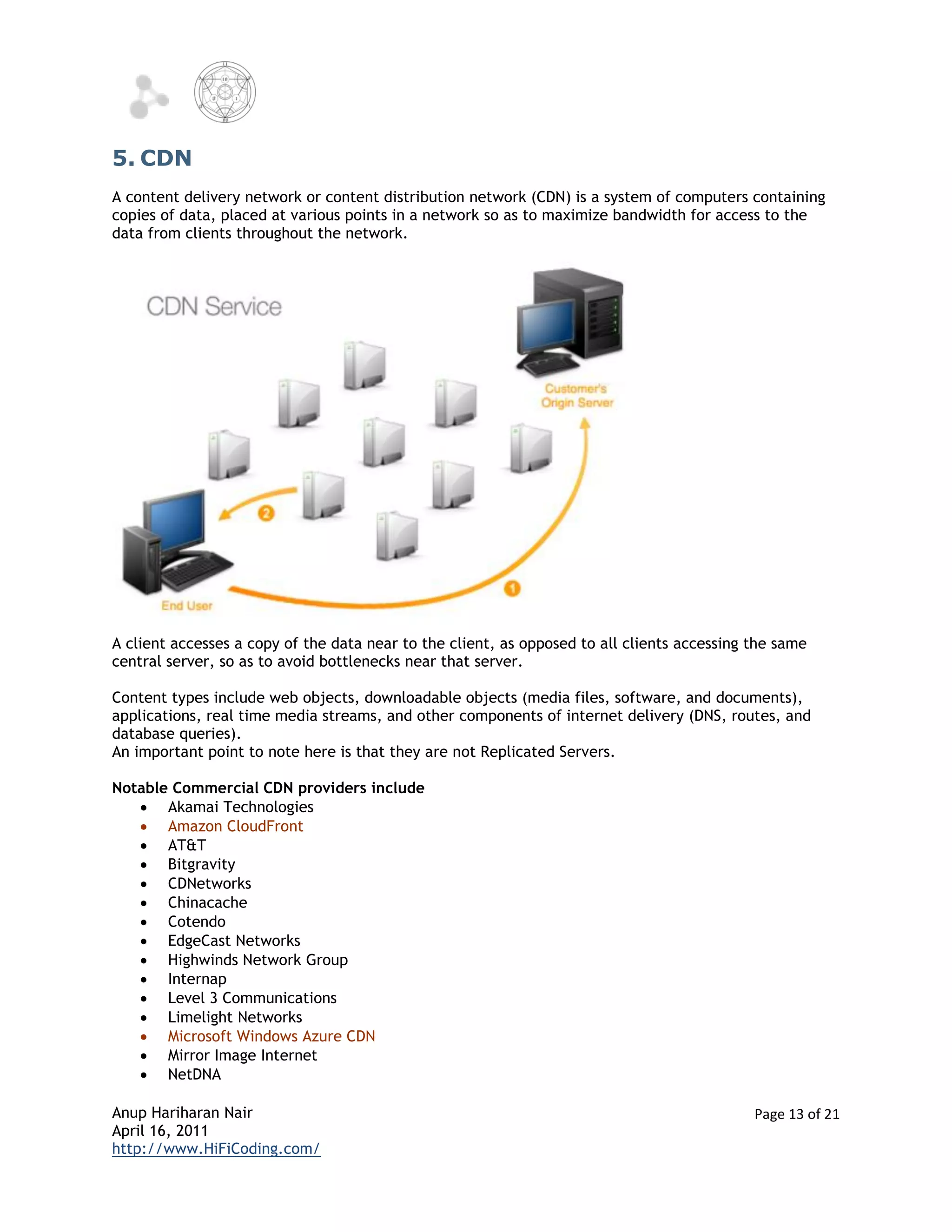 5. CDN
A content delivery network or content distribution network (CDN) is a system of computers containing
copies of data, placed at various points in a network so as to maximize bandwidth for access to the
data from clients throughout the network.




A client accesses a copy of the data near to the client, as opposed to all clients accessing the same
central server, so as to avoid bottlenecks near that server.

Content types include web objects, downloadable objects (media files, software, and documents),
applications, real time media streams, and other components of internet delivery (DNS, routes, and
database queries).
An important point to note here is that they are not Replicated Servers.

Notable Commercial CDN providers include
    Akamai Technologies
    Amazon CloudFront
    AT&T
    Bitgravity
    CDNetworks
    Chinacache
    Cotendo
    EdgeCast Networks
    Highwinds Network Group
    Internap
    Level 3 Communications
    Limelight Networks
    Microsoft Windows Azure CDN
    Mirror Image Internet
    NetDNA

Anup Hariharan Nair                                                                          Page 13 of 21
April 16, 2011
http://www.HiFiCoding.com/
 
