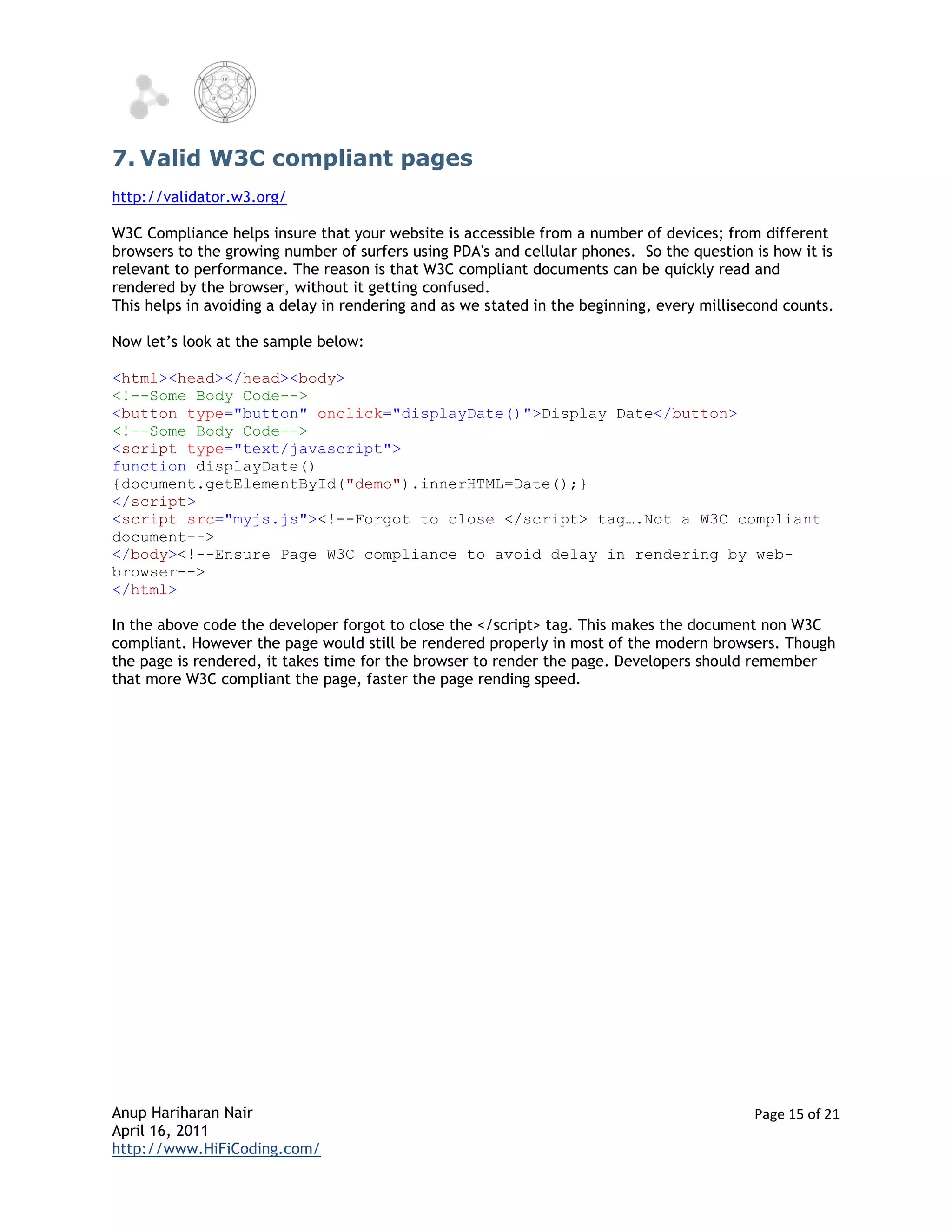 7. Valid W3C compliant pages
http://validator.w3.org/

W3C Compliance helps insure that your website is accessible from a number of devices; from different
browsers to the growing number of surfers using PDA's and cellular phones. So the question is how it is
relevant to performance. The reason is that W3C compliant documents can be quickly read and
rendered by the browser, without it getting confused.
This helps in avoiding a delay in rendering and as we stated in the beginning, every millisecond counts.

Now let’s look at the sample below:

<html><head></head><body>
<!--Some Body Code-->
<button type="button" onclick="displayDate()">Display Date</button>
<!--Some Body Code-->
<script type="text/javascript">
function displayDate()
{document.getElementById("demo").innerHTML=Date();}
</script>
<script src="myjs.js"><!--Forgot to close </script> tag….Not a W3C compliant
document-->
</body><!--Ensure Page W3C compliance to avoid delay in rendering by web-
browser-->
</html>

In the above code the developer forgot to close the </script> tag. This makes the document non W3C
compliant. However the page would still be rendered properly in most of the modern browsers. Though
the page is rendered, it takes time for the browser to render the page. Developers should remember
that more W3C compliant the page, faster the page rending speed.




Anup Hariharan Nair                                                                         Page 15 of 21
April 16, 2011
http://www.HiFiCoding.com/
 